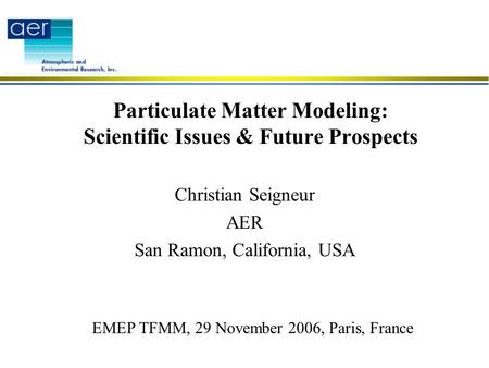 Particulate Matter Modeling: Scientific Issues & Future Prospects Christian Seigneur AER San Ramon, California, USA EMEP TFMM, 29 November 2006, Paris,