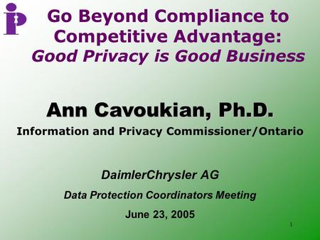 1 Ann Cavoukian, Ph.D. Information and Privacy Commissioner/Ontario Go Beyond Compliance to Competitive Advantage: Good Privacy is Good Business DaimlerChrysler.