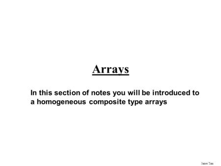James Tam Arrays In this section of notes you will be introduced to a homogeneous composite type arrays.