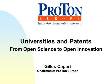 Universities and Patents From Open Science to Open Innovation Gilles Capart Chairman of ProTon Europe.