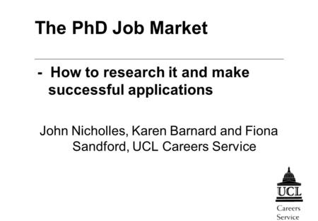 The PhD Job Market - How to research it and make successful applications John Nicholles, Karen Barnard and Fiona Sandford, UCL Careers Service.