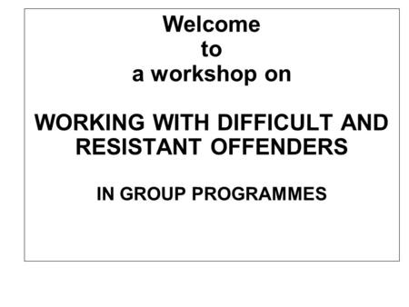 Welcome to a workshop on WORKING WITH DIFFICULT AND RESISTANT OFFENDERS IN GROUP PROGRAMMES.