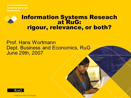 Information Systems Reseach at RuG: rigour, relevance, or both? Prof. Hans Wortmann Dept. Business and Economics, RuG June 29th, 2007.