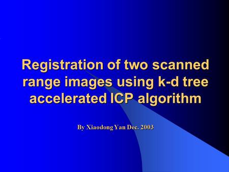 Registration of two scanned range images using k-d tree accelerated ICP algorithm By Xiaodong Yan Dec. 2003.