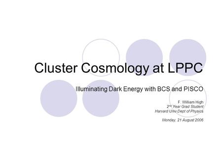 Cluster Cosmology at LPPC Illuminating Dark Energy with BCS and PISCO F. William High 2 nd Year Grad Student Harvard Univ Dept of Physics Monday, 21 August.