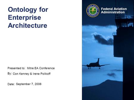 Presented to: By: Date: Federal Aviation Administration Ontology for Enterprise Architecture Mitre EA Conference Con Kenney & Irene Polikoff September.