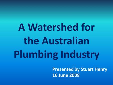 A Watershed for the Australian Plumbing Industry Presented by Stuart Henry 16 June 2008.