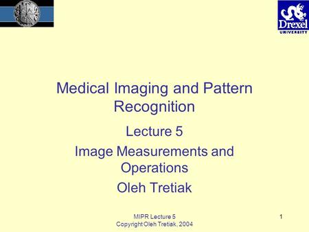 MIPR Lecture 5 Copyright Oleh Tretiak, 2004 1 Medical Imaging and Pattern Recognition Lecture 5 Image Measurements and Operations Oleh Tretiak.