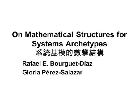 On Mathematical Structures for Systems Archetypes 系統基模的數學結構 Rafael E. Bourguet-Díaz Gloria Pérez-Salazar.