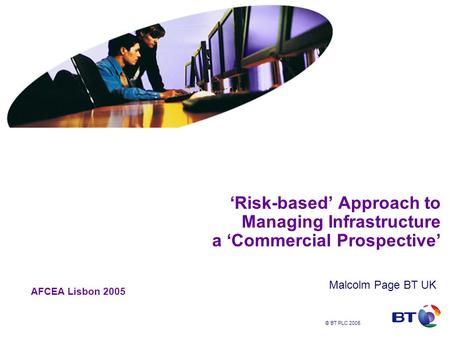 © BT PLC 2005 ‘Risk-based’ Approach to Managing Infrastructure a ‘Commercial Prospective’ Malcolm Page BT UK AFCEA Lisbon 2005.