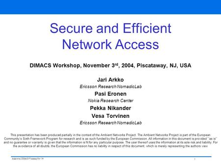 1 Arkko et al, DIMACS Workshop Nov ‘04 Secure and Efficient Network Access DIMACS Workshop, November 3 rd, 2004, Piscataway, NJ, USA Jari Arkko Ericsson.