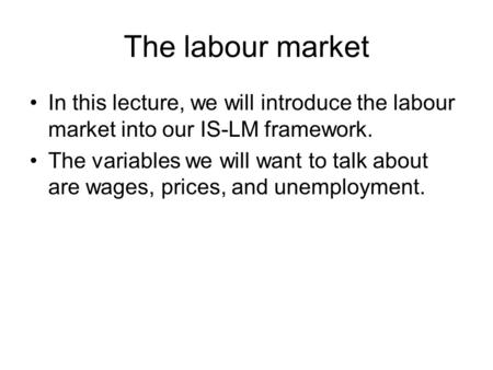 The labour market In this lecture, we will introduce the labour market into our IS-LM framework. The variables we will want to talk about are wages, prices,