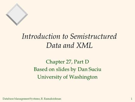Database Management Systems, R. Ramakrishnan1 Introduction to Semistructured Data and XML Chapter 27, Part D Based on slides by Dan Suciu University of.