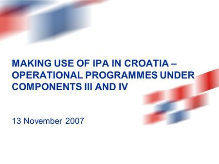 MAKING USE OF IPA IN CROATIA – OPERATIONAL PROGRAMMES UNDER COMPONENTS III AND IV 13 November 2007.