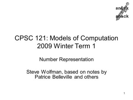 Snick  snack 1 CPSC 121: Models of Computation 2009 Winter Term 1 Number Representation Steve Wolfman, based on notes by Patrice Belleville and others.