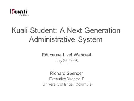 Kuali Student: A Next Generation Administrative System Educause Live! Webcast July 22, 2008 Richard Spencer Executive Director IT University of British.