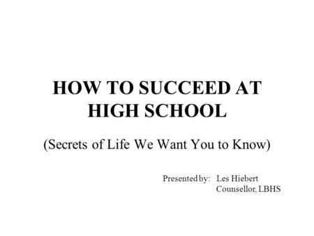 HOW TO SUCCEED AT HIGH SCHOOL (Secrets of Life We Want You to Know) Presented by: Les Hiebert Counsellor, LBHS.