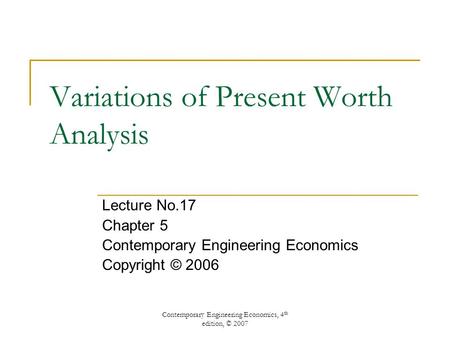 Contemporary Engineering Economics, 4 th edition, © 2007 Variations of Present Worth Analysis Lecture No.17 Chapter 5 Contemporary Engineering Economics.