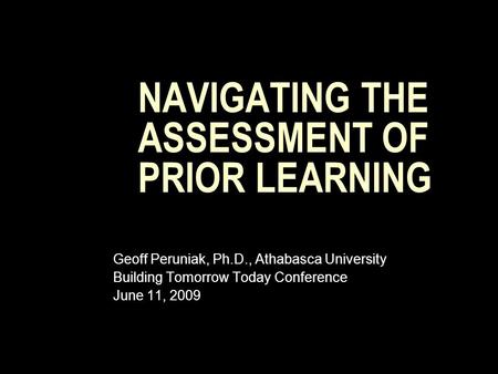 NAVIGATING THE ASSESSMENT OF PRIOR LEARNING Geoff Peruniak, Ph.D., Athabasca University Building Tomorrow Today Conference June 11, 2009.