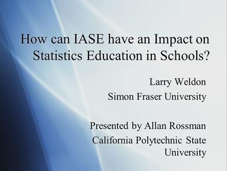 How can IASE have an Impact on Statistics Education in Schools? Larry Weldon Simon Fraser University Presented by Allan Rossman California Polytechnic.