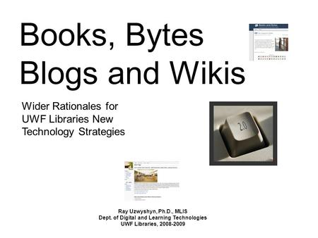 Books, Bytes Blogs and Wikis Ray Uzwyshyn, Ph.D., MLIS Dept. of Digital and Learning Technologies UWF Libraries, 2008-2009 Wider Rationales for UWF Libraries.