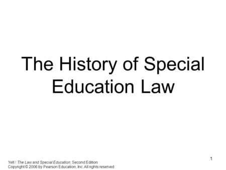 1 The History of Special Education Law Yell / The Law and Special Education, Second Edition Copyright © 2006 by Pearson Education, Inc. All rights reserved.