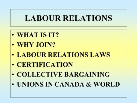 LABOUR RELATIONS WHAT IS IT? WHY JOIN? LABOUR RELATIONS LAWS CERTIFICATION COLLECTIVE BARGAINING UNIONS IN CANADA & WORLD.
