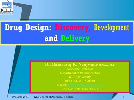 19 March 2009KLE College of Pharmacy, Belgaum 1 Drug Design: Discovery, Development and Delivery Dr. Basavaraj K. Nanjwade M.Pharm., Ph.D Associate Professor.