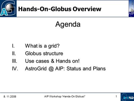 1 AIP Workshop “Hands-On Globus!” 8. 11.2006 Agenda I. What is a grid? II. Globus structure III. Use cases & Hands on! IV. AIP: Status and.