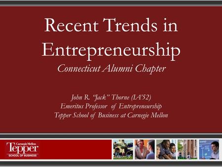 Recent Trends in Entrepreneurship Connecticut Alumni Chapter John R. “Jack” Thorne (IA’52) Emeritus Professor of Entrepreneurship Tepper School of Business.