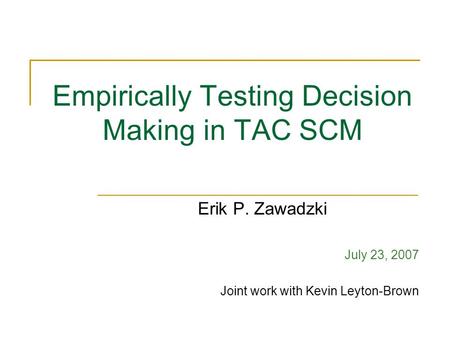 Empirically Testing Decision Making in TAC SCM Erik P. Zawadzki July 23, 2007 Joint work with Kevin Leyton-Brown.