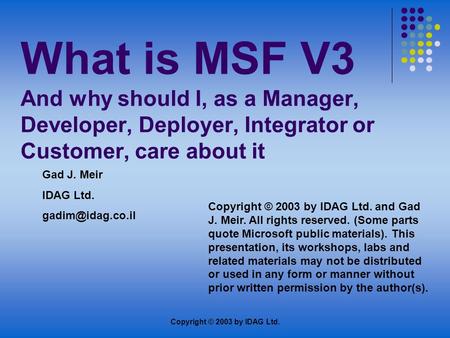 Copyright © 2003 by IDAG Ltd. What is MSF V3 And why should I, as a Manager, Developer, Deployer, Integrator or Customer, care about it Gad J. Meir IDAG.