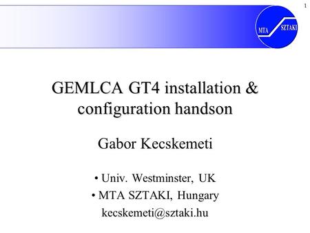 1 GEMLCA GT4 installation & configuration handson Gabor Kecskemeti Univ. Westminster, UK MTA SZTAKI, Hungary