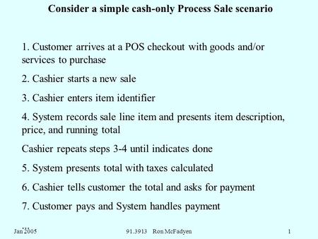 Jan 200591.3913 Ron McFadyen1 Consider a simple cash-only Process Sale scenario 1. Customer arrives at a POS checkout with goods and/or services to purchase.