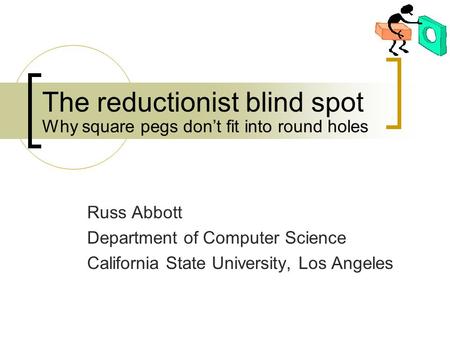 The reductionist blind spot Russ Abbott Department of Computer Science California State University, Los Angeles Why square pegs don’t fit into round holes.