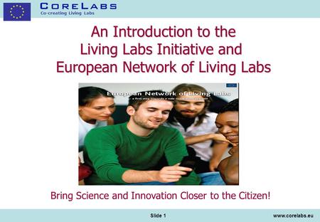 Co-creating Living Labs www.corelabs.eu Slide 1 An Introduction to the Living Labs Initiative and European Network of Living Labs Bring Science and Innovation.