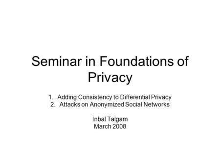 Seminar in Foundations of Privacy 1.Adding Consistency to Differential Privacy 2.Attacks on Anonymized Social Networks Inbal Talgam March 2008.