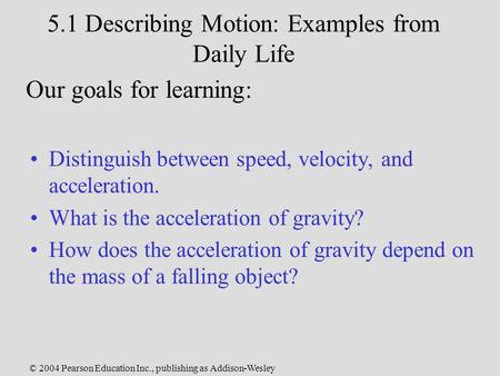 © 2004 Pearson Education Inc., publishing as Addison-Wesley 5.1 Describing Motion: Examples from Daily Life Distinguish between speed, velocity, and acceleration.