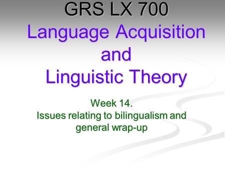 Week 14. Issues relating to bilingualism and general wrap-up GRS LX 700 Language Acquisition and Linguistic Theory.