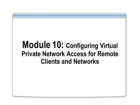 Module 10: Configuring Virtual Private Network Access for Remote Clients and Networks.