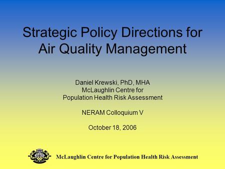 Strategic Policy Directions for Air Quality Management Daniel Krewski, PhD, MHA McLaughlin Centre for Population Health Risk Assessment NERAM Colloquium.
