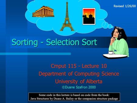Sorting - Selection Sort Cmput 115 - Lecture 10 Department of Computing Science University of Alberta ©Duane Szafron 2000 Some code in this lecture is.