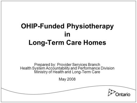 OHIP-Funded Physiotherapy in Long-Term Care Homes Prepared by: Provider Services Branch Health System Accountability and Performance Division Ministry.