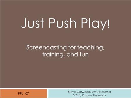 Steve Garwood, Asst. Professor SCILS, Rutgers University Just Push Play ! Screencasting for teaching, training, and fun PPL ‘07.