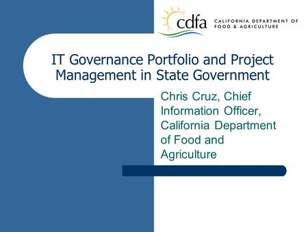 IT Governance Portfolio and Project Management in State Government Chris Cruz, Chief Information Officer, California Department of Food and Agriculture.