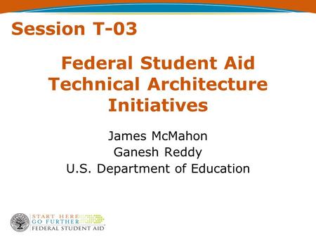 Federal Student Aid Technical Architecture Initiatives James McMahon Ganesh Reddy U.S. Department of Education Session T-03.