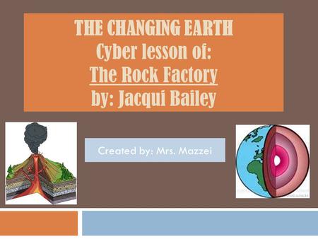 THE CHANGING EARTH Cyber lesson of: The Rock Factory by: Jacqui Bailey Created by: Mrs. Mazzei.