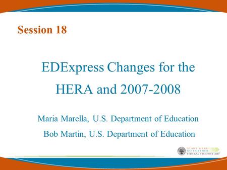 Session 18 EDExpress Changes for the HERA and 2007-2008 Maria Marella, U.S. Department of Education Bob Martin, U.S. Department of Education.