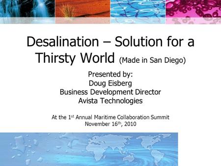 Desalination – Solution for a Thirsty World (Made in San Diego) Presented by: Doug Eisberg Business Development Director Avista Technologies At the 1 st.