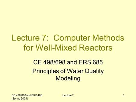 CE 498/698 and ERS 485 (Spring 2004) Lecture 71 Lecture 7: Computer Methods for Well-Mixed Reactors CE 498/698 and ERS 685 Principles of Water Quality.